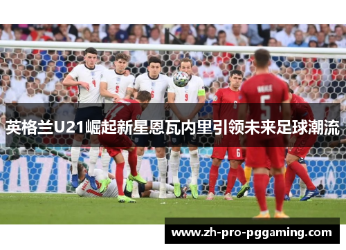 英格兰U21崛起新星恩瓦内里引领未来足球潮流