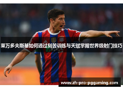 莱万多夫斯基如何通过刻苦训练与天赋掌握世界级射门技巧