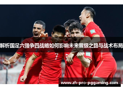 解析国足六强争四战略如何影响未来晋级之路与战术布局 解析国足六强争四战略如何影响未来晋级之路与战术布局