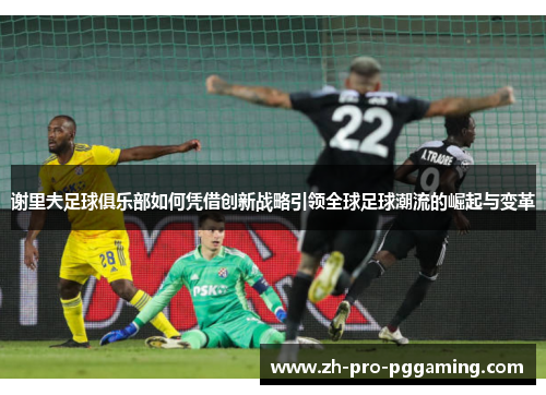 谢里夫足球俱乐部如何凭借创新战略引领全球足球潮流的崛起与变革 谢里夫足球俱乐部如何凭借创新战略引领全球足球潮流的崛起与变革