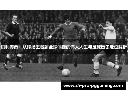 贝利传奇：从球场王者到全球偶像的伟大人生与足球历史地位解析