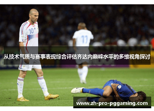 从技术气质与赛事表现综合评估齐达内巅峰水平的多维视角探讨