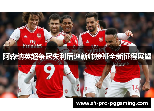 阿森纳英超争冠失利后迎新帅接班全新征程展望