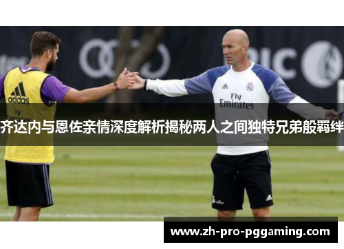 齐达内与恩佐亲情深度解析揭秘两人之间独特兄弟般羁绊