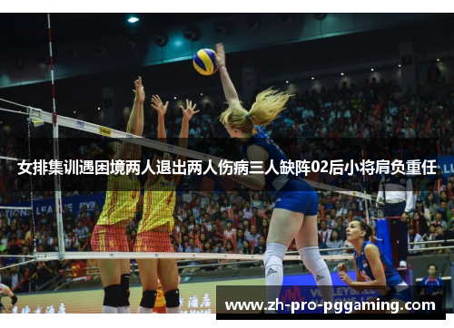 女排集训遇困境两人退出两人伤病三人缺阵02后小将肩负重任