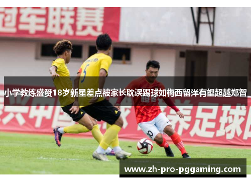 小学教练盛赞18岁新星差点被家长耽误踢球如梅西留洋有望超越郑智