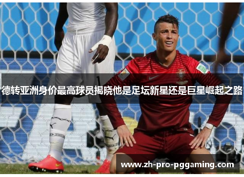 德转亚洲身价最高球员揭晓他是足坛新星还是巨星崛起之路