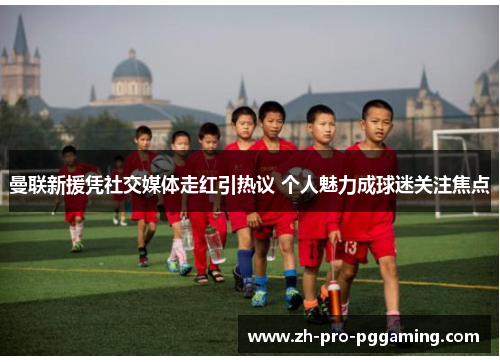 曼联新援凭社交媒体走红引热议 个人魅力成球迷关注焦点