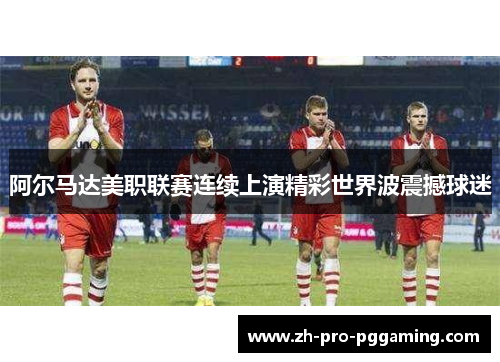 阿尔马达美职联赛连续上演精彩世界波震撼球迷