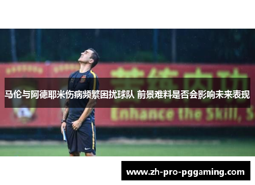 马伦与阿德耶米伤病频繁困扰球队 前景难料是否会影响未来表现