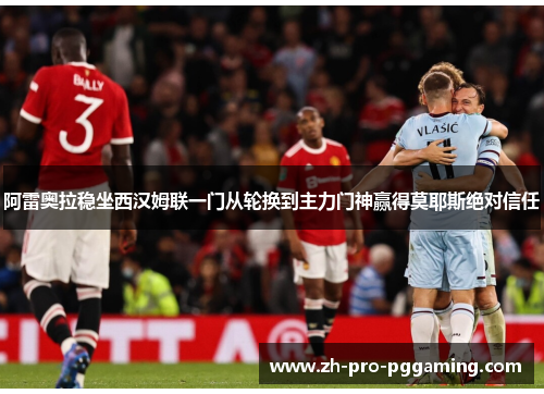 阿雷奥拉稳坐西汉姆联一门从轮换到主力门神赢得莫耶斯绝对信任