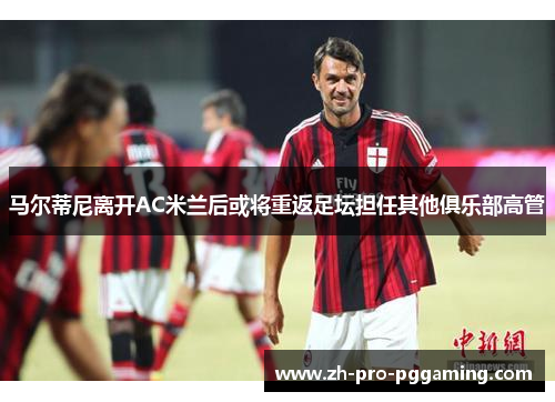 马尔蒂尼离开AC米兰后或将重返足坛担任其他俱乐部高管 马尔蒂尼离开AC米兰后或将重返足坛担任其他俱乐部高管