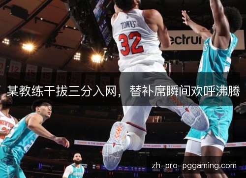 某教练干拔三分入网，替补席瞬间欢呼沸腾
